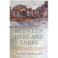 Between Here and There Creating the Political Economy of Mexican Migration, 1900-1942 by Morales, Daniel, 9780197612590