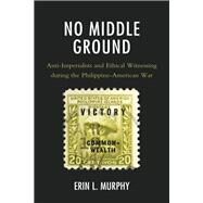 No Middle Ground Anti-Imperialists and Ethical Witnessing during the Philippine-American War by Murphy, Erin L., 9781498582667
