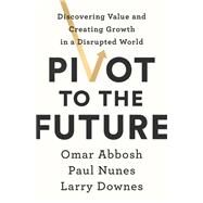 Pivot to the Future Discovering Value and Creating Growth in a Disrupted World by Abbosh, Omar; Nunes, Paul; Downes, Larry, 9781541742673