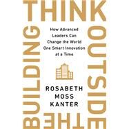 Think Outside the Building How Advanced Leaders Can Change the World One Smart Innovation at a Time by Kanter, Rosabeth Moss, 9781541742710