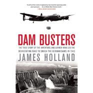 Dam Busters The True Story of the Inventors and Airmen Who Led the Devastating Raid to Smash the German Dams in 1943 by Holland, James, 9780802122780