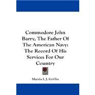 Commodore John Barry, the Father of the American Navy : The Record of His Services for Our Country by Griffin, Martin I. J., 9781432672782