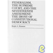 Federalism, the Supreme Court, and the Seventeenth Amendment The Irony of Constitutional Democracy by Rossum, Ralph A., 9780739102855