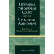 Federalism, the Supreme Court, and the Seventeenth Amendment The Irony of Constitutional Democracy by Rossum, Ralph A., 9780739102862