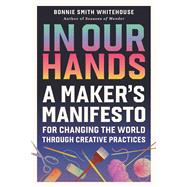 In Our Hands A Maker's Manifesto for Changing the World Through Creative Practices by Smith Whitehouse, Bonnie, 9798894142876