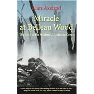 Miracle at Belleau Wood The Birth Of The Modern U.S. Marine Corps by Axelrod, Alan; West, Bing,, 9781493032891