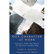 Our Character at Work: Success from the Heart of Servant Leadership by Todd D. Hunter, 9781627872911