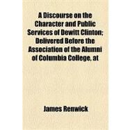 A Discourse on the Character and Public Services of Dewitt Clinton: Delivered Before the Association of the Alumni of Columbia College, at Their Anniversary, 6th May, 1829 by Renwick, James, 9781154543001