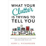 What Your Clutter Is Trying to Tell You Uncover the Message in the Mess and Reclaim Your Life by Richardson, Kerri L., 9781401953010