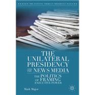 The Unilateral Presidency and the News Media The Politics of Framing Executive Power by Major, Mark, 9781137393067