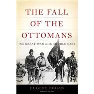 The Fall of the Ottomans The Great War in the Middle East by Rogan, Eugene, 9780465023073