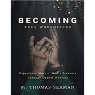 Becoming True Worshipers: Experience More of God's Presence Through Deeper Worship by Seaman, Thomas, 9781483483078