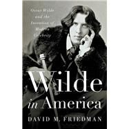 Wilde in America Oscar Wilde and the Invention of Modern Celebrity by Friedman, David M., 9780393063172