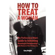 How to Treat a Woman : The Professional Man's Guide to Achieving Meaningful Relationships with Women of the Modern Era by Knight, Gary, 9780615153193