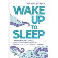 Wake Up to Sleep 5 Powerful Practices to Transform Stress and Trauma for Peaceful Sleep and Mindful Dreams by Morley, Charlie, 9781401963217