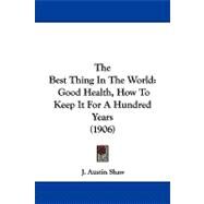 Best Thing in the World : Good Health, How to Keep It for A Hundred Years (1906) by Shaw, J. Austin, 9781104273224