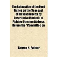 The Exhaustion of the Food Fishes on the Seacoast of Massachusetts by Destructive Methods of Fishing: Opening Address Before the Committee on Fisheries and Game of the Legislature of Massachusetts, February 3, 1887 by Palmer, George H., 9781154583250