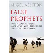 False Prophets British Leaders' Fateful Fascination with the Middle East from Suez to Syria by Ashton, Nigel, 9781786493255