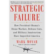 Strategic Failure How President Obama's Drone Warfare, Defense Cuts, and Military Amateurism Have Imperiled America by Moyar, Mark, 9781476713267