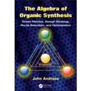 The Algebra of Organic Synthesis: Green Metrics, Design Strategy, Route Selection, and Optimization by Andraos; John, 9781420093285