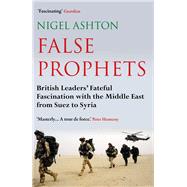 False Prophets British Leaders' Fateful Fascination with the Middle East from Suez to Syria by Ashton, Nigel, 9781786493286