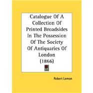 Catalogue Of A Collection Of Printed Broadsides In The Possession Of The Society Of Antiquaries Of London by Lemon, Robert, 9780548783313
