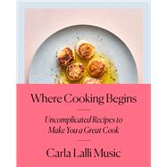 Where Cooking Begins Uncomplicated Recipes to Make You a Great Cook: A Cookbook by Lalli Music, Carla, 9780525573340