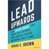 Lead Upwards How Startup Joiners Can Impact New Ventures, Build Amazing Careers, and Inspire Great Teams by Brown, Sarah E., 9781119833352