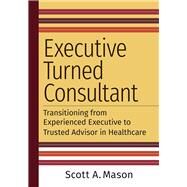 Executive Turned Consultant: Transitioning from Experienced Executive to Trusted Advisor in Healthcare by Mason, Scott A., 9781640553378