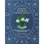 Birth Flower Embroidery A Month-by-Month Celebration of Floral Embroidery by Frazer, Amy L., 9780760393444