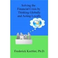 Solving the Financial Crisis by Thinking Globally and Acting Locally by Keebler, Frederick, Ph.d., 9781467953603