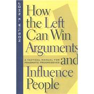 How the Left Can Win Arguments and Influence People : A Tactical Manual for Pragmatic Progressives by Wilson, John K., 9780814793626