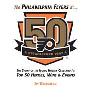 The Philadelphia Flyers at 50 The Story of the Iconic Hockey Club and its Top 50 Heroes, Wins & Events by Greenberg, Jay, 9781629373690