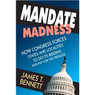 Mandate Madness: How Congress Forces States and Localities to Do its Bidding and Pay for the Privilege by Bennett,James T., 9781412853729