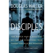 Disciples The World War II Missions of the CIA Directors Who Fought for Wild Bill Donovan by Waller, Douglas, 9781451693744