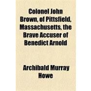 Colonel John Brown, of Pittsfield, Massachusetts, the Brave Accuser of Benedict Arnold by Howe, Archibald Murray, 9781153783750