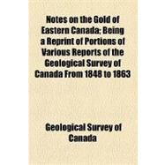 Notes on the Gold of Eastern Canada: Being a Reprint of Portions of Various Reports of the Geological Survey of Canada from 1848 to 1863 by Geological Survey of Canada, 9781154453775