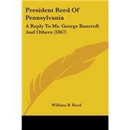 President Reed of Pennsylvani : A Reply to Mr. George Bancroft and Others (1867) by Reed, William Bradford, 9780548593776