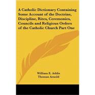 A Catholic Dictionary Containing Some Account of the Doctrine, Discipline, Rites, Ceremonies, Councils And Religious Orders of the Catholic Church by Addis, William E., 9780766193796