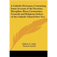 A Catholic Dictionary Containing Some Account of the Doctrine, Discipline, Rites, Ceremonies, Councils And Religious Orders of the Catholic Church by Addis, William E., 9780766193802