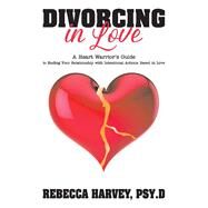 Divorcing in Love A Heart Warrior's Guide to Ending Your Relationship with Intentional Action by Psy.D., Rebecca Harvey, 9781098303808