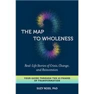 The Map to Wholeness Real-Life Stories of Crisis, Change, and Reinvention--Your Guide through the 13 Phases of Transformation by Ross, Suzy, 9781623173821