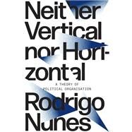 Neither Vertical Nor Horizontal A Theory of Political Organization by Nunes, Rodrigo, 9781788733830