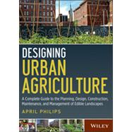 Designing Urban Agriculture A Complete Guide to the Planning, Design, Construction, Maintenance and Management of Edible Landscapes by Philips, April, 9781118073834