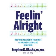 Feelin Alright: How the Message in the Music Can Make Healthcare Healthier by Klasko, Stephen K., 9781640553835