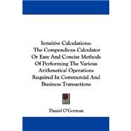 Intuitive Calculations: The Compendious Calculator or Easy and Concise Methods of Performing the Various Arithmetical Operations Required in Commercial and Business Transacti by O'Gorman, Daniel, 9781432693848