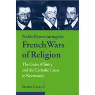 Noble Power during the French Wars of Religion: The Guise Affinity and the Catholic Cause in Normandy by Stuart Carroll, 9780521023870