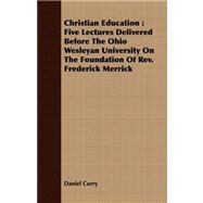 Christian Education : Five Lectures Delivered Before the Ohio Wesleyan University on the Foundation of Rev. Frederick Merrick by Curry, Daniel, 9781409793892