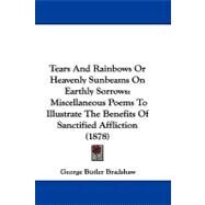 Tears and Rainbows or Heavenly Sunbeams on Earthly Sorrows : Miscellaneous Poems to Illustrate the Benefits of Sanctified Affliction (1878) by Bradshaw, George Butler, 9781104423902