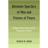 Between Specters of War and Visions of Peace Dialogic Political Theory and the Challenges of Politics by Mara, Gerald M., 9780190903916